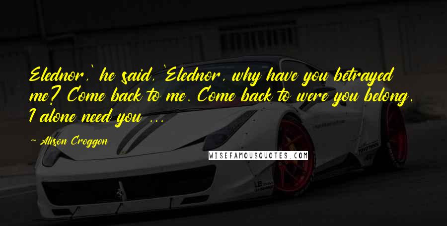 Alison Croggon Quotes: Elednor,' he said, 'Elednor, why have you betrayed me? Come back to me. Come back to were you belong. I alone need you ...