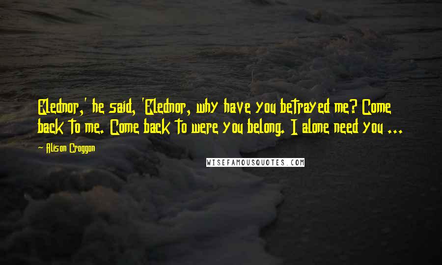 Alison Croggon Quotes: Elednor,' he said, 'Elednor, why have you betrayed me? Come back to me. Come back to were you belong. I alone need you ...