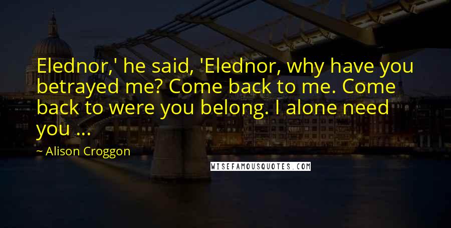 Alison Croggon Quotes: Elednor,' he said, 'Elednor, why have you betrayed me? Come back to me. Come back to were you belong. I alone need you ...