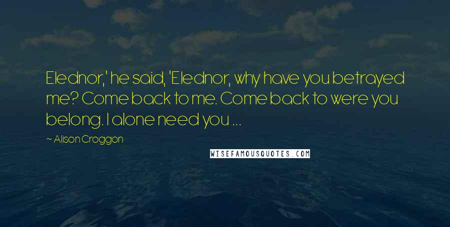 Alison Croggon Quotes: Elednor,' he said, 'Elednor, why have you betrayed me? Come back to me. Come back to were you belong. I alone need you ...