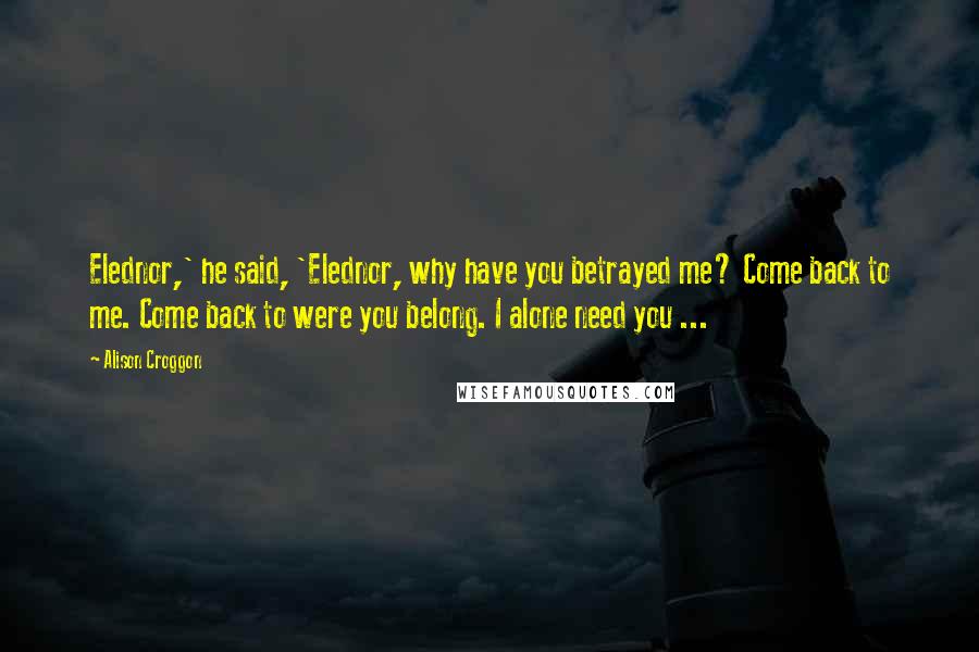 Alison Croggon Quotes: Elednor,' he said, 'Elednor, why have you betrayed me? Come back to me. Come back to were you belong. I alone need you ...