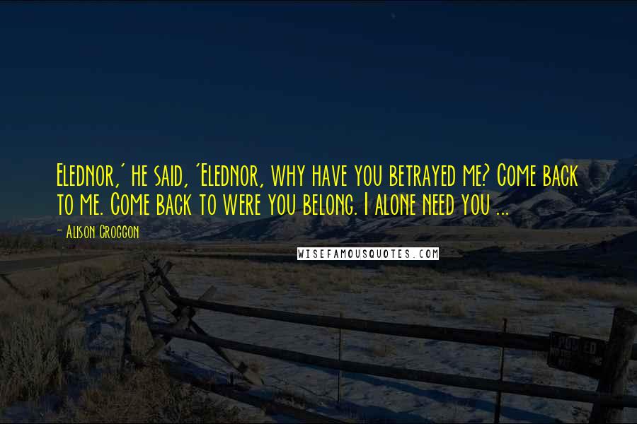 Alison Croggon Quotes: Elednor,' he said, 'Elednor, why have you betrayed me? Come back to me. Come back to were you belong. I alone need you ...