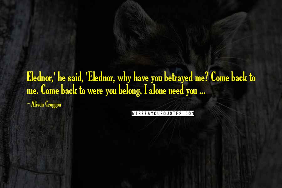 Alison Croggon Quotes: Elednor,' he said, 'Elednor, why have you betrayed me? Come back to me. Come back to were you belong. I alone need you ...