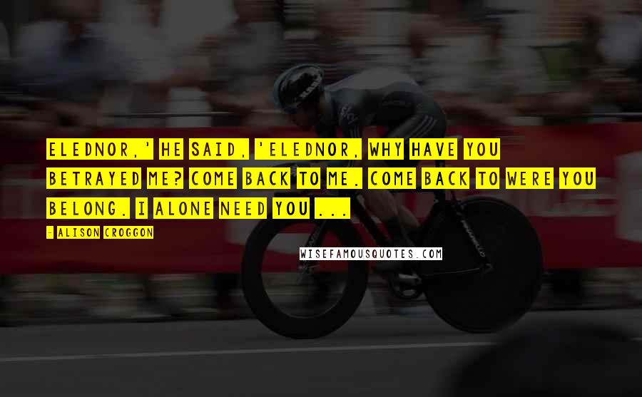 Alison Croggon Quotes: Elednor,' he said, 'Elednor, why have you betrayed me? Come back to me. Come back to were you belong. I alone need you ...