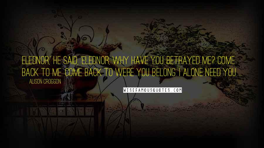 Alison Croggon Quotes: Elednor,' he said, 'Elednor, why have you betrayed me? Come back to me. Come back to were you belong. I alone need you ...