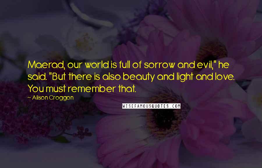 Alison Croggon Quotes: Maerad, our world is full of sorrow and evil," he said. "But there is also beauty and light and love. You must remember that.