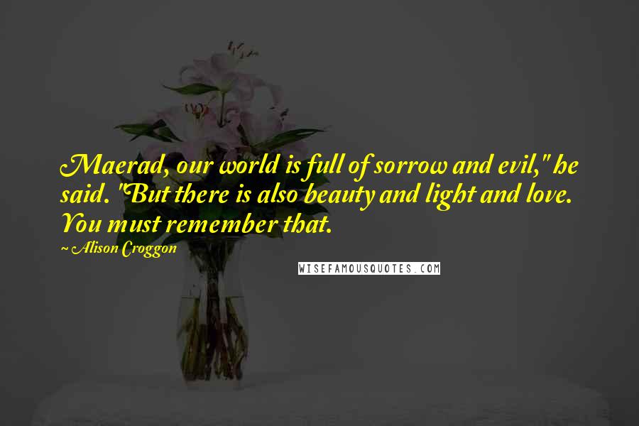 Alison Croggon Quotes: Maerad, our world is full of sorrow and evil," he said. "But there is also beauty and light and love. You must remember that.