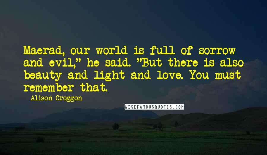 Alison Croggon Quotes: Maerad, our world is full of sorrow and evil," he said. "But there is also beauty and light and love. You must remember that.