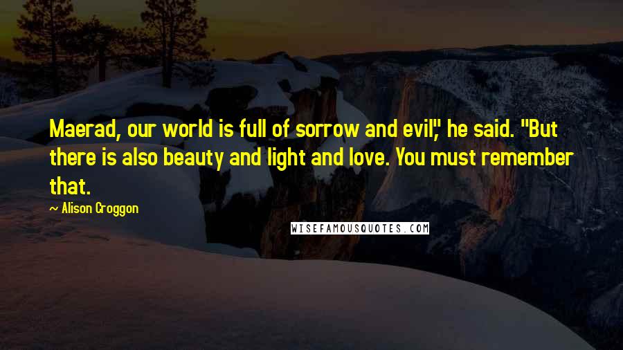 Alison Croggon Quotes: Maerad, our world is full of sorrow and evil," he said. "But there is also beauty and light and love. You must remember that.