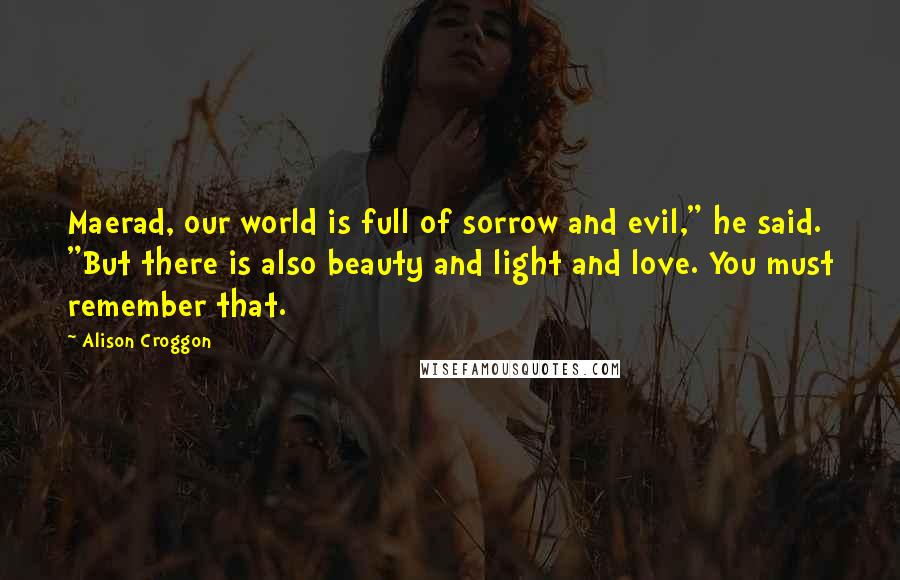 Alison Croggon Quotes: Maerad, our world is full of sorrow and evil," he said. "But there is also beauty and light and love. You must remember that.