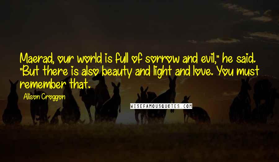 Alison Croggon Quotes: Maerad, our world is full of sorrow and evil," he said. "But there is also beauty and light and love. You must remember that.