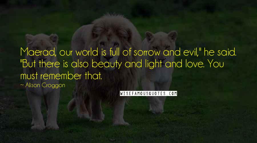 Alison Croggon Quotes: Maerad, our world is full of sorrow and evil," he said. "But there is also beauty and light and love. You must remember that.