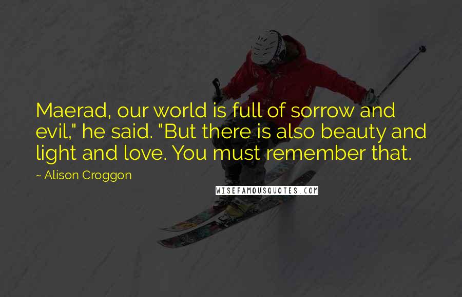 Alison Croggon Quotes: Maerad, our world is full of sorrow and evil," he said. "But there is also beauty and light and love. You must remember that.