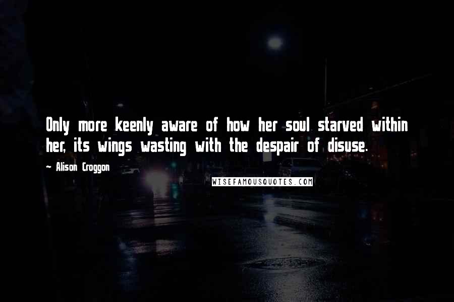 Alison Croggon Quotes: Only more keenly aware of how her soul starved within her, its wings wasting with the despair of disuse.