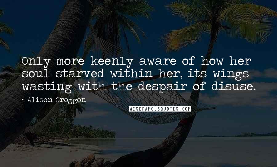 Alison Croggon Quotes: Only more keenly aware of how her soul starved within her, its wings wasting with the despair of disuse.