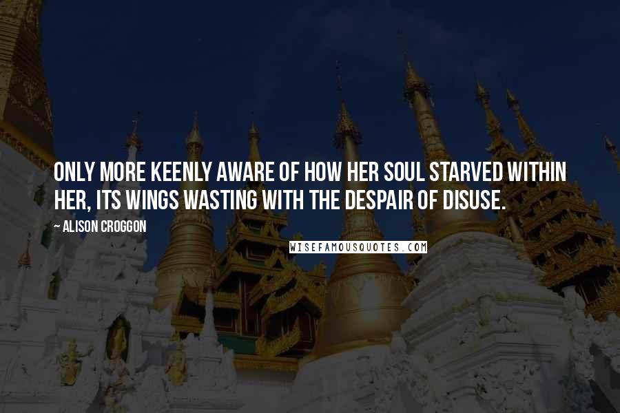Alison Croggon Quotes: Only more keenly aware of how her soul starved within her, its wings wasting with the despair of disuse.