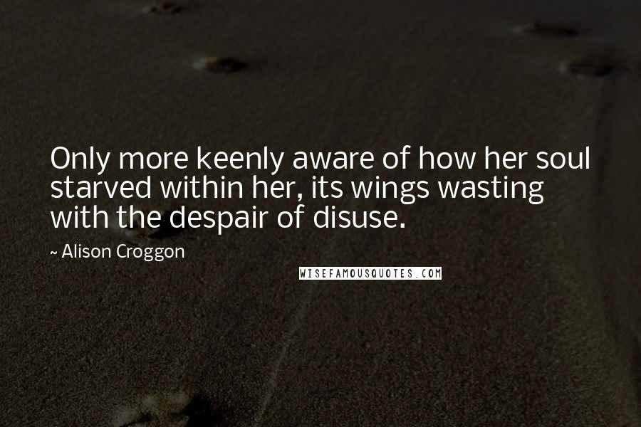 Alison Croggon Quotes: Only more keenly aware of how her soul starved within her, its wings wasting with the despair of disuse.
