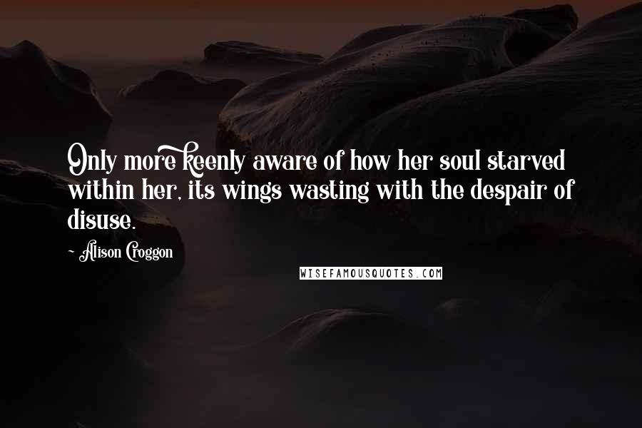 Alison Croggon Quotes: Only more keenly aware of how her soul starved within her, its wings wasting with the despair of disuse.