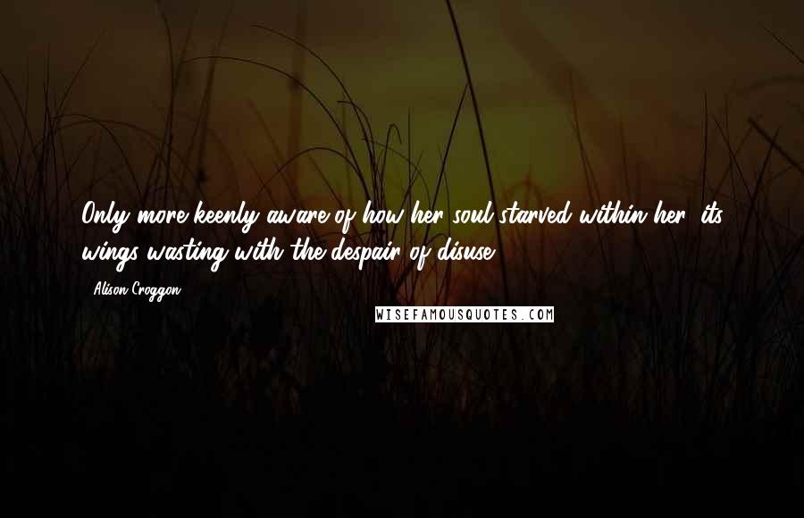 Alison Croggon Quotes: Only more keenly aware of how her soul starved within her, its wings wasting with the despair of disuse.