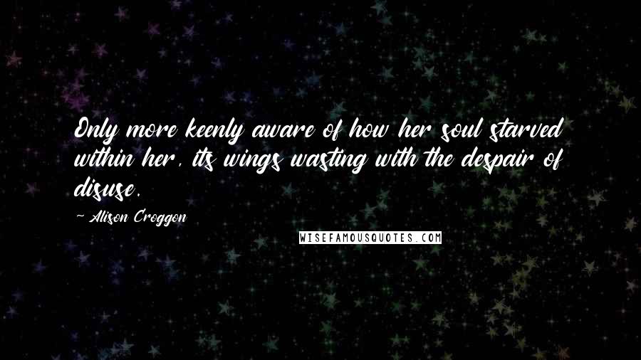 Alison Croggon Quotes: Only more keenly aware of how her soul starved within her, its wings wasting with the despair of disuse.