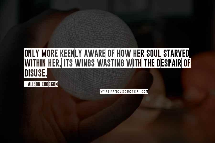Alison Croggon Quotes: Only more keenly aware of how her soul starved within her, its wings wasting with the despair of disuse.