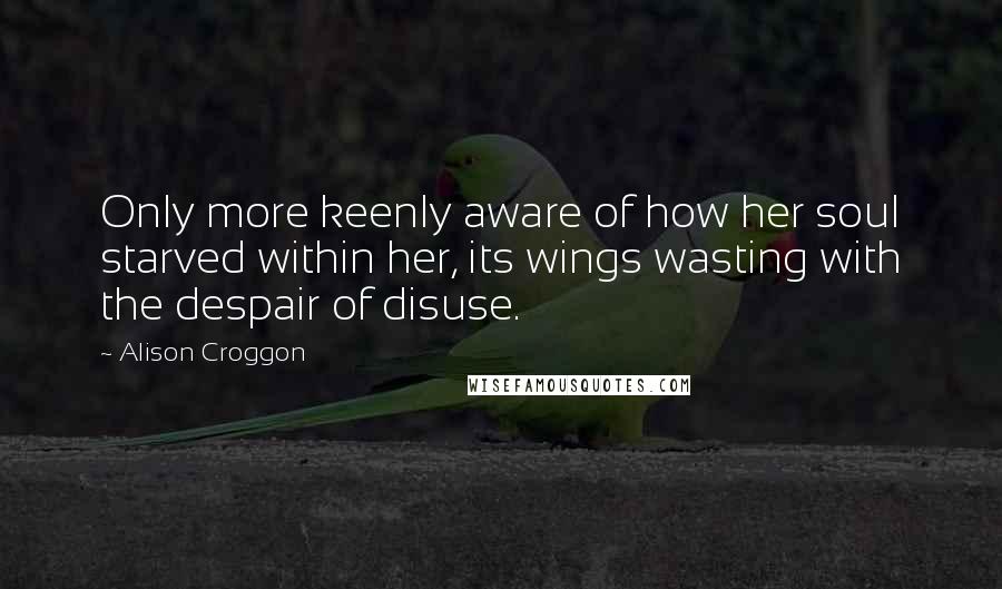Alison Croggon Quotes: Only more keenly aware of how her soul starved within her, its wings wasting with the despair of disuse.