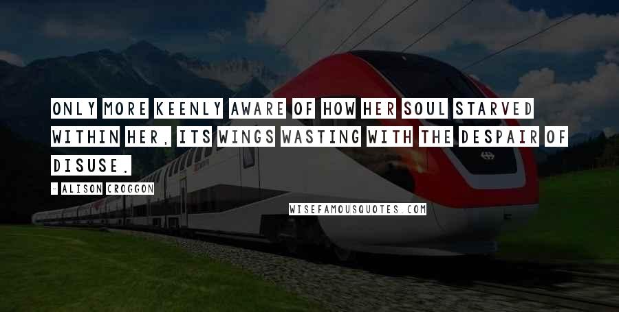 Alison Croggon Quotes: Only more keenly aware of how her soul starved within her, its wings wasting with the despair of disuse.