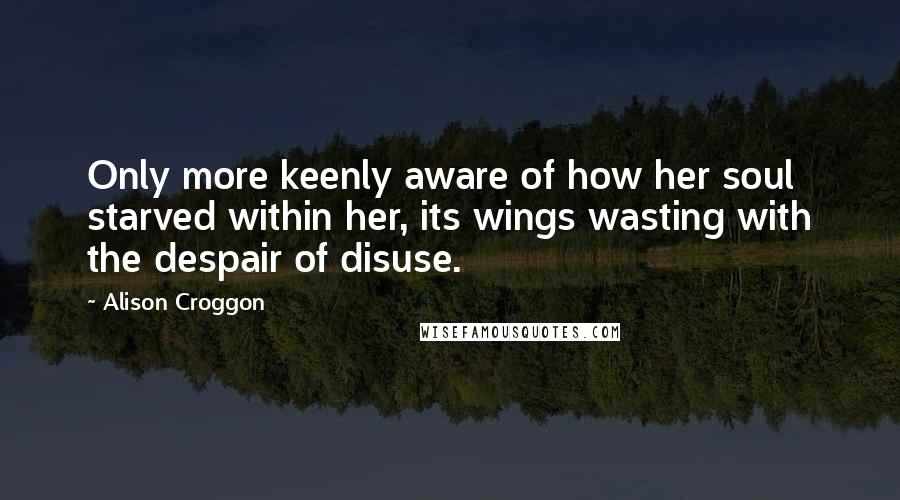 Alison Croggon Quotes: Only more keenly aware of how her soul starved within her, its wings wasting with the despair of disuse.