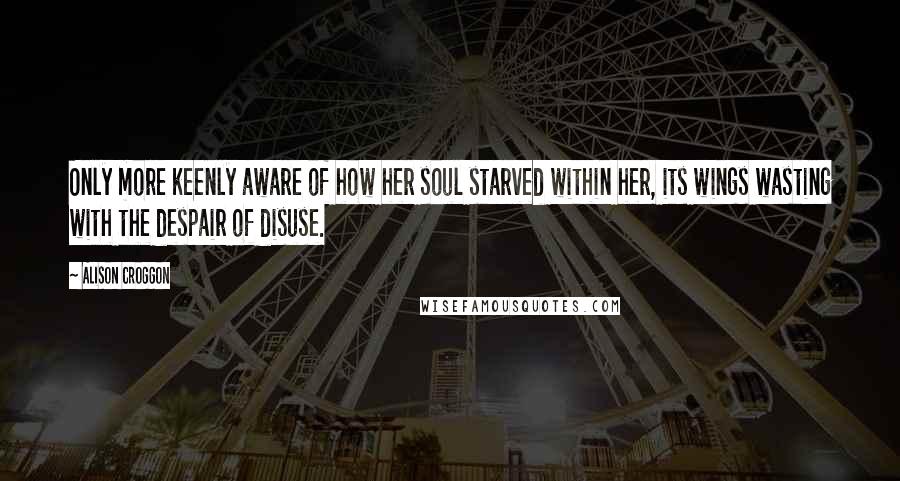 Alison Croggon Quotes: Only more keenly aware of how her soul starved within her, its wings wasting with the despair of disuse.
