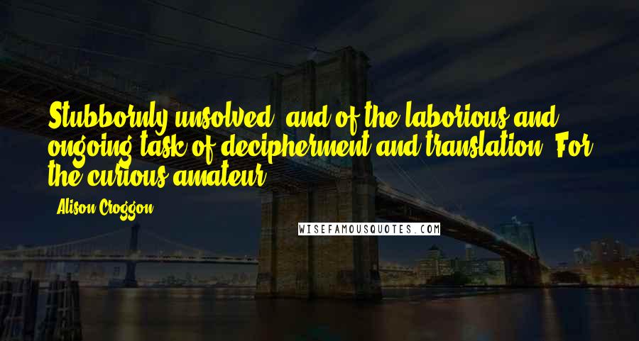 Alison Croggon Quotes: Stubbornly unsolved, and of the laborious and ongoing task of decipherment and translation. For the curious amateur,