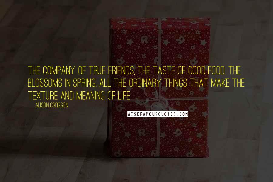 Alison Croggon Quotes: The company of true friends, the taste of good food, the blossoms in spring, all the ordinary things that make the texture and meaning of life