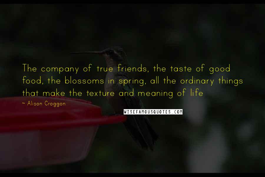 Alison Croggon Quotes: The company of true friends, the taste of good food, the blossoms in spring, all the ordinary things that make the texture and meaning of life