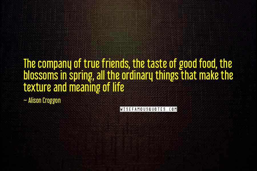 Alison Croggon Quotes: The company of true friends, the taste of good food, the blossoms in spring, all the ordinary things that make the texture and meaning of life