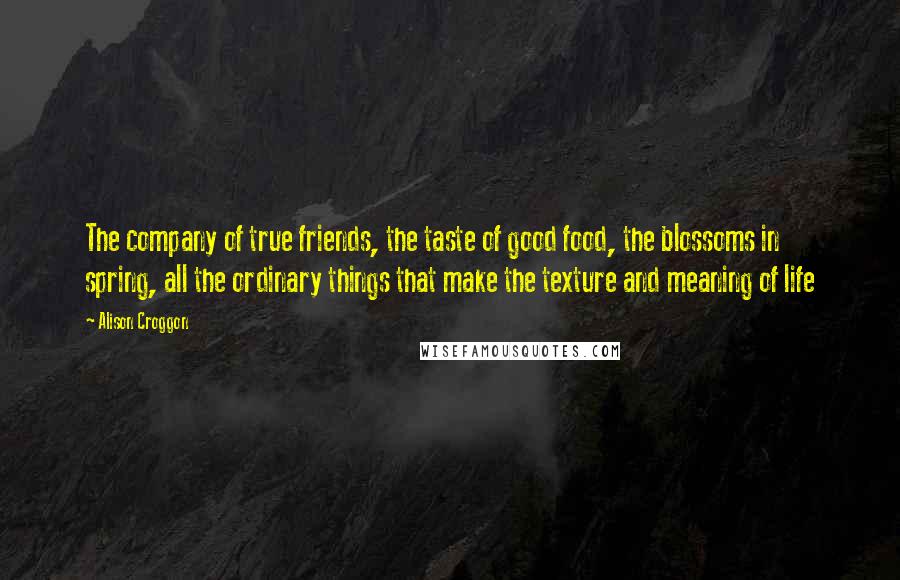 Alison Croggon Quotes: The company of true friends, the taste of good food, the blossoms in spring, all the ordinary things that make the texture and meaning of life