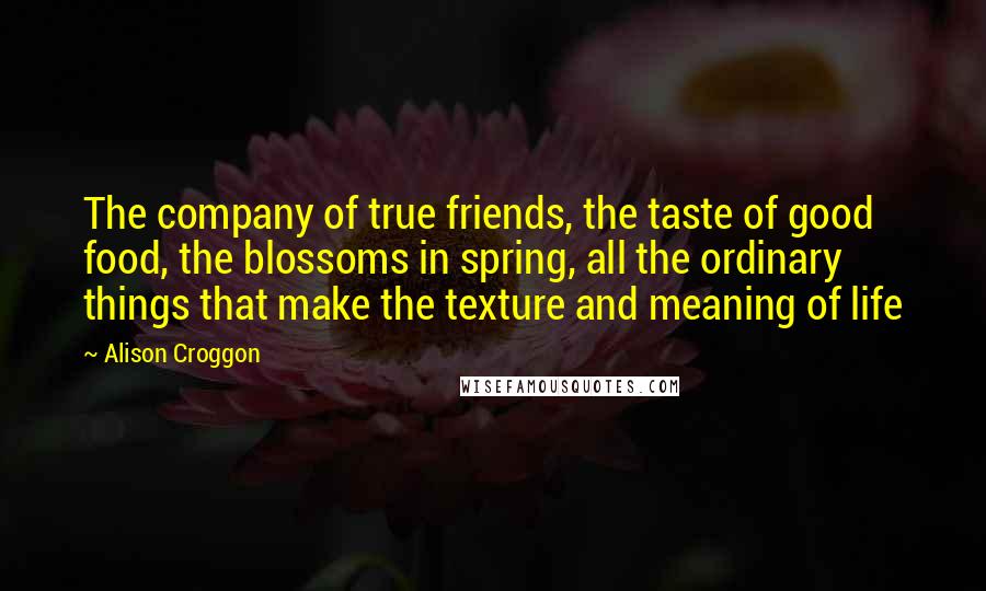 Alison Croggon Quotes: The company of true friends, the taste of good food, the blossoms in spring, all the ordinary things that make the texture and meaning of life