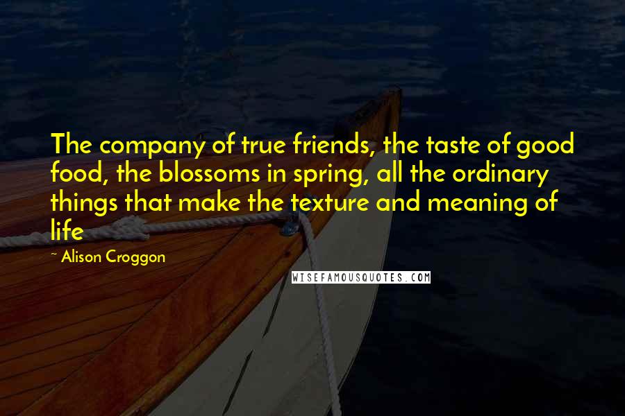 Alison Croggon Quotes: The company of true friends, the taste of good food, the blossoms in spring, all the ordinary things that make the texture and meaning of life