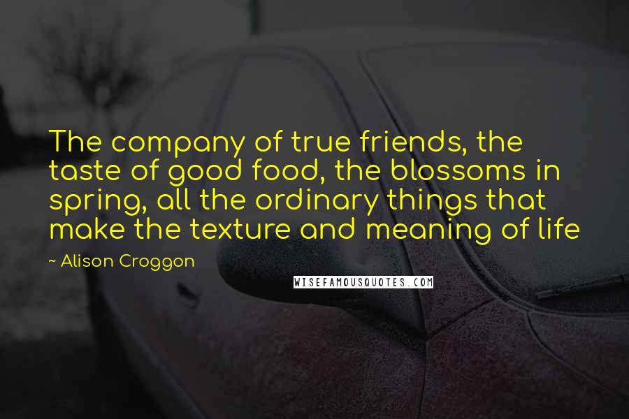 Alison Croggon Quotes: The company of true friends, the taste of good food, the blossoms in spring, all the ordinary things that make the texture and meaning of life