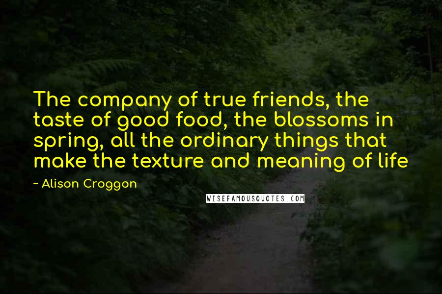 Alison Croggon Quotes: The company of true friends, the taste of good food, the blossoms in spring, all the ordinary things that make the texture and meaning of life