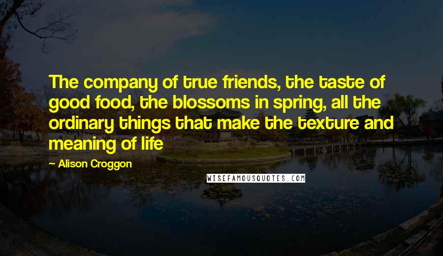 Alison Croggon Quotes: The company of true friends, the taste of good food, the blossoms in spring, all the ordinary things that make the texture and meaning of life