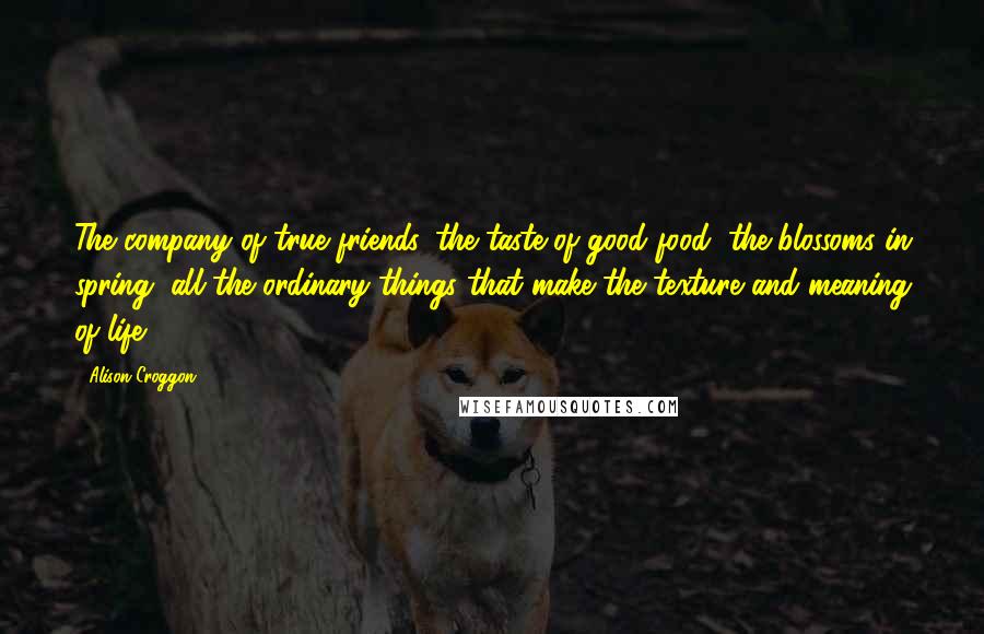 Alison Croggon Quotes: The company of true friends, the taste of good food, the blossoms in spring, all the ordinary things that make the texture and meaning of life