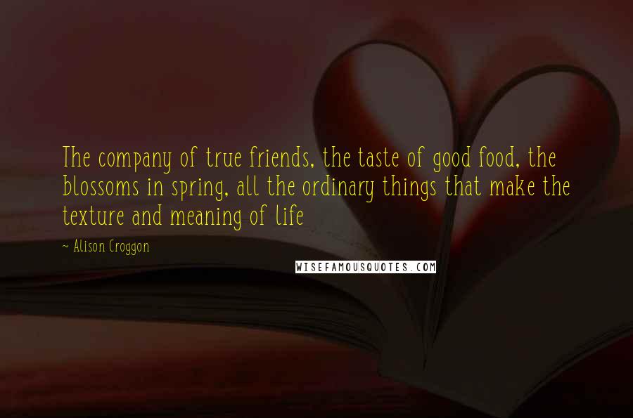 Alison Croggon Quotes: The company of true friends, the taste of good food, the blossoms in spring, all the ordinary things that make the texture and meaning of life