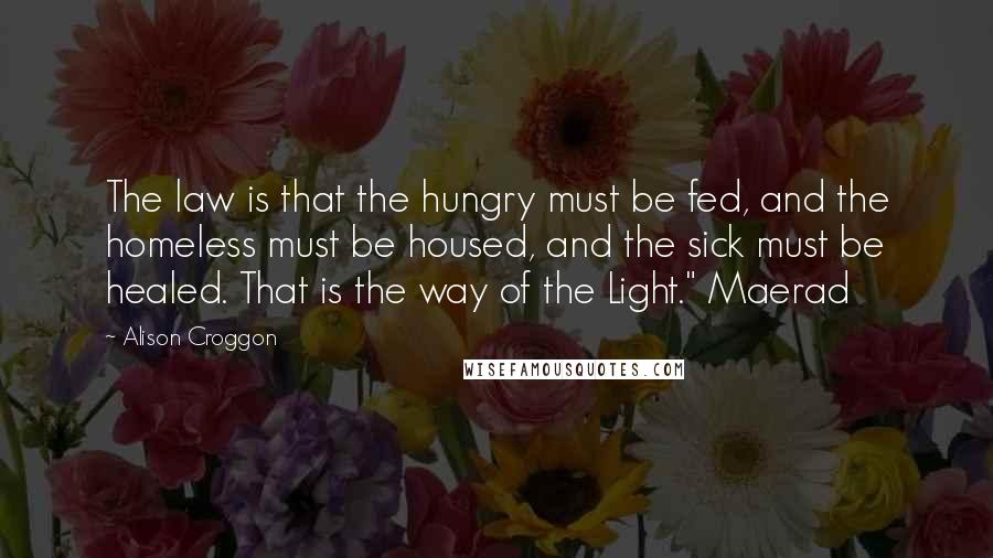 Alison Croggon Quotes: The law is that the hungry must be fed, and the homeless must be housed, and the sick must be healed. That is the way of the Light." Maerad