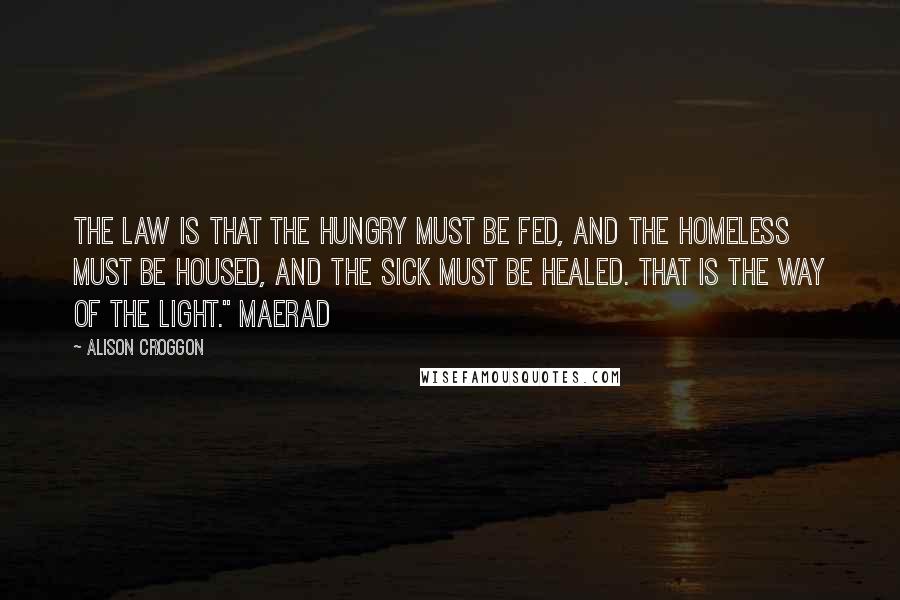 Alison Croggon Quotes: The law is that the hungry must be fed, and the homeless must be housed, and the sick must be healed. That is the way of the Light." Maerad