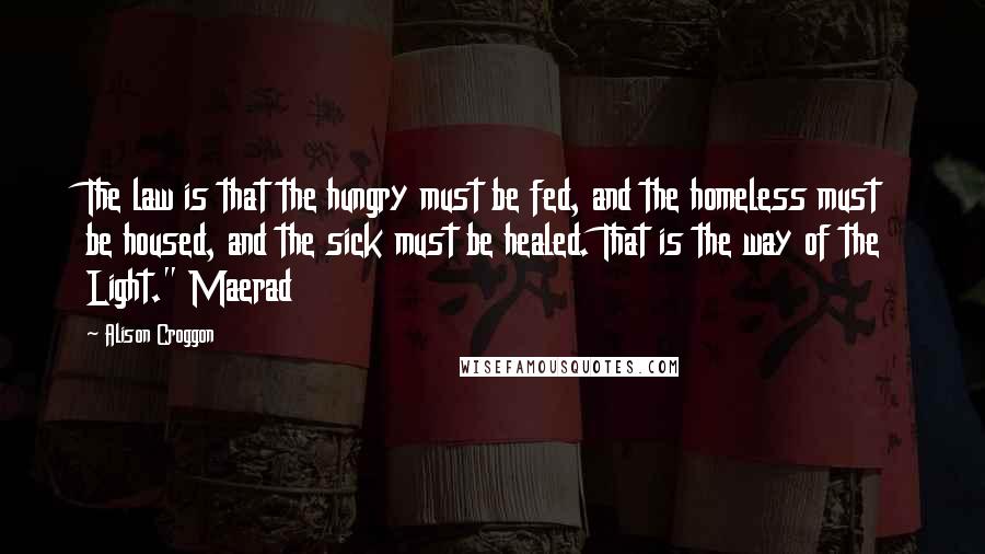 Alison Croggon Quotes: The law is that the hungry must be fed, and the homeless must be housed, and the sick must be healed. That is the way of the Light." Maerad