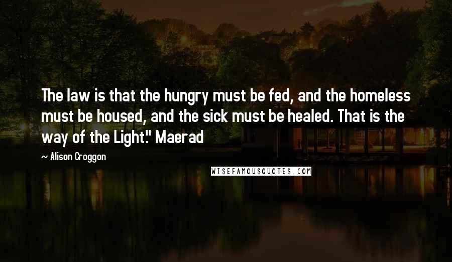Alison Croggon Quotes: The law is that the hungry must be fed, and the homeless must be housed, and the sick must be healed. That is the way of the Light." Maerad