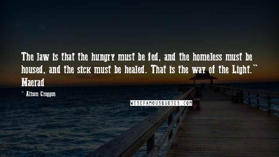 Alison Croggon Quotes: The law is that the hungry must be fed, and the homeless must be housed, and the sick must be healed. That is the way of the Light." Maerad