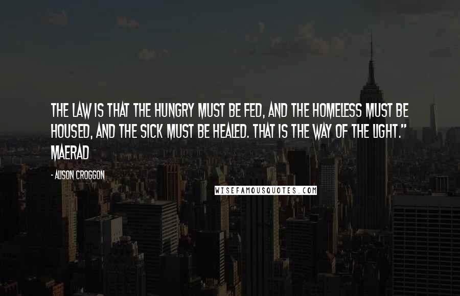 Alison Croggon Quotes: The law is that the hungry must be fed, and the homeless must be housed, and the sick must be healed. That is the way of the Light." Maerad