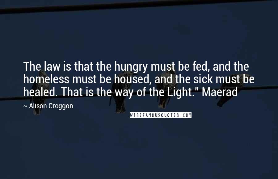 Alison Croggon Quotes: The law is that the hungry must be fed, and the homeless must be housed, and the sick must be healed. That is the way of the Light." Maerad