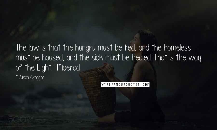 Alison Croggon Quotes: The law is that the hungry must be fed, and the homeless must be housed, and the sick must be healed. That is the way of the Light." Maerad