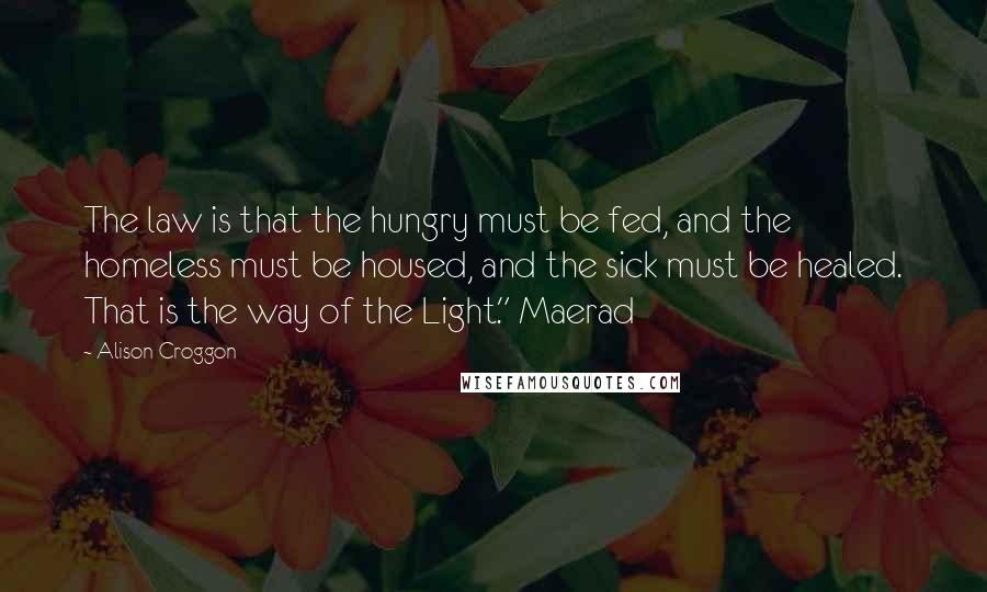 Alison Croggon Quotes: The law is that the hungry must be fed, and the homeless must be housed, and the sick must be healed. That is the way of the Light." Maerad